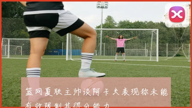 篮网夏联主帅谈阿卡夫表现称未能有效限制其得分能力