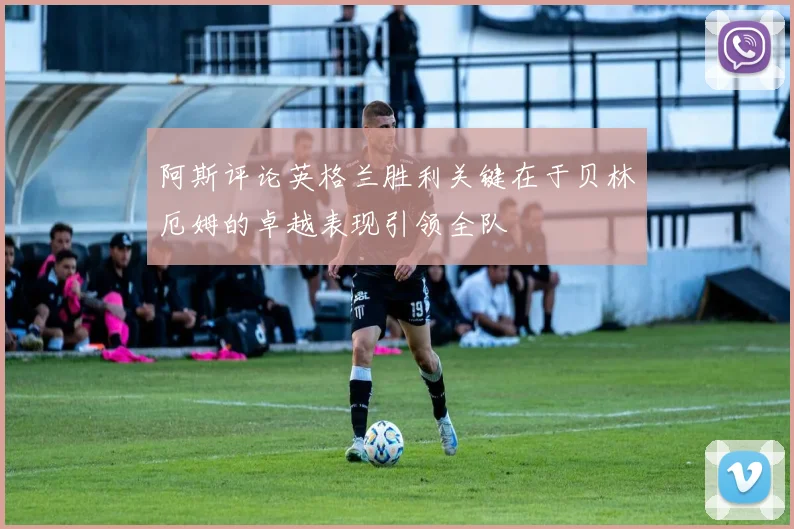 阿斯评论英格兰胜利关键在于贝林厄姆的卓越表现引领全队