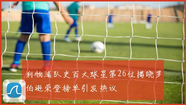 利物浦队史百大球星第26位揭晓罗伯逊荣登榜单引发热议