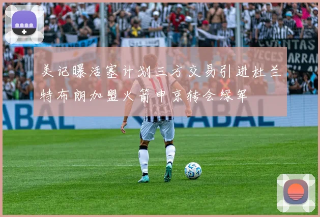 美记曝活塞计划三方交易引进杜兰特布朗加盟火箭申京转会绿军