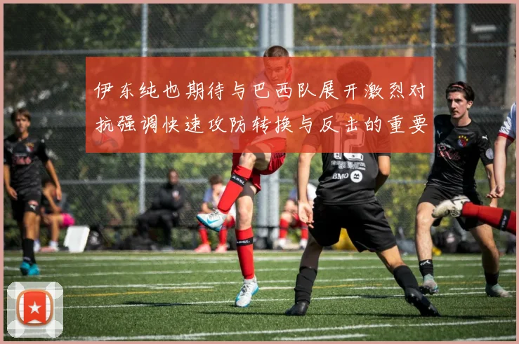 伊东纯也期待与巴西队展开激烈对抗强调快速攻防转换与反击的重要性