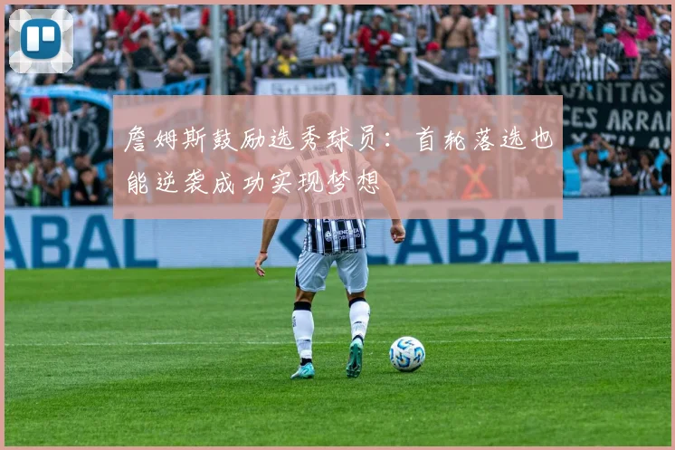 詹姆斯鼓励选秀球员：首轮落选也能逆袭成功实现梦想
