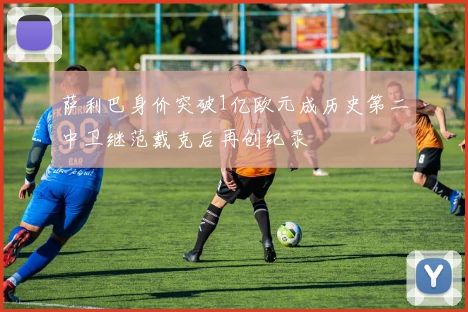 萨利巴身价突破1亿欧元成历史第二中卫继范戴克后再创纪录