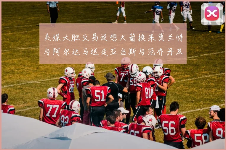 美媒大胆交易设想火箭换来莫兰特与阿尔达马送走亚当斯与范乔丹及两个选秀权