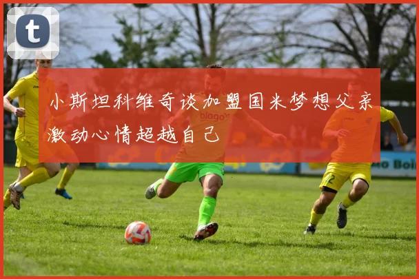 小斯坦科维奇谈加盟国米梦想父亲激动心情超越自己