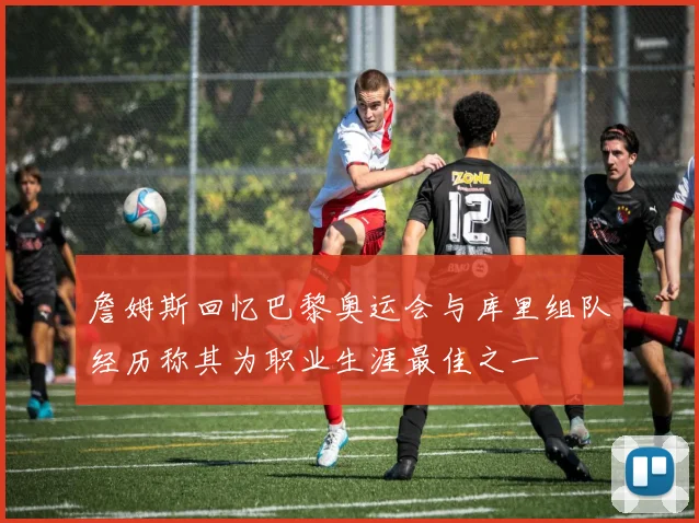 詹姆斯回忆巴黎奥运会与库里组队经历称其为职业生涯最佳之一