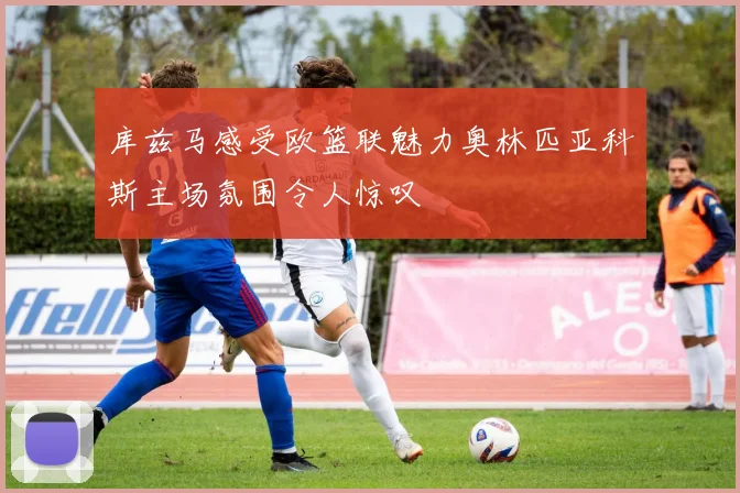 库兹马感受欧篮联魅力奥林匹亚科斯主场氛围令人惊叹