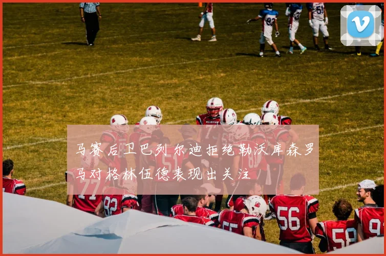 马赛后卫巴列尔迪拒绝勒沃库森罗马对格林伍德表现出关注