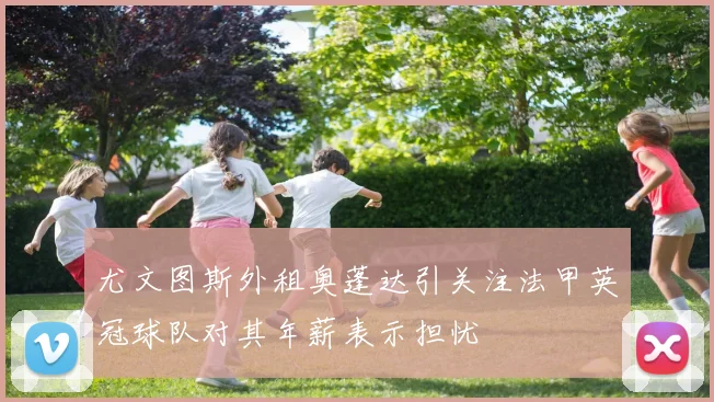 尤文图斯外租奥蓬达引关注法甲英冠球队对其年薪表示担忧